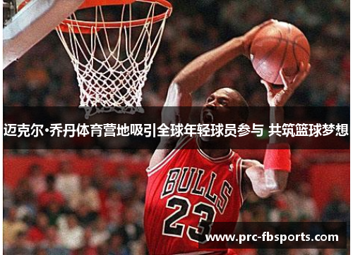 迈克尔·乔丹体育营地吸引全球年轻球员参与 共筑篮球梦想