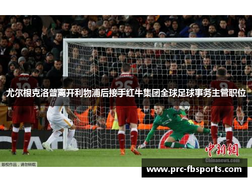 尤尔根克洛普离开利物浦后接手红牛集团全球足球事务主管职位 尤尔根克洛普离开利物浦后接手红牛集团全球足球事务主管职位